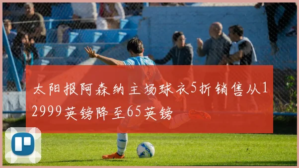 太阳报阿森纳主场球衣5折销售从12999英镑降至65英镑