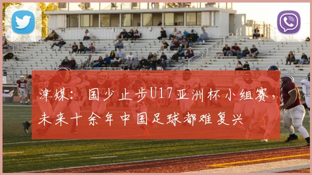 津媒：国少止步U17亚洲杯小组赛，未来十余年中国足球都难复兴
