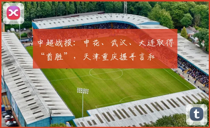 中超战报：申花、武汉、大连取得“首胜”，天津重庆握手言和