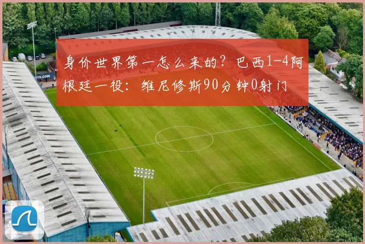 身价世界第一怎么来的？巴西1-4阿根廷一役：维尼修斯90分钟0射门