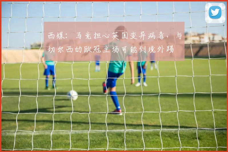 西媒：马竞担心英国变异病毒，与切尔西的欧冠主场可能到境外踢